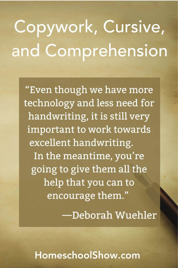 Episode 65: Copywork, Cursive, and Comprehension “Even though we have more technology and less need for handwriting, it is still very important to work towards excellent handwriting. In the meantime, you’re going to give them all the help that you can to encourage them.” —Deborah Wuehler